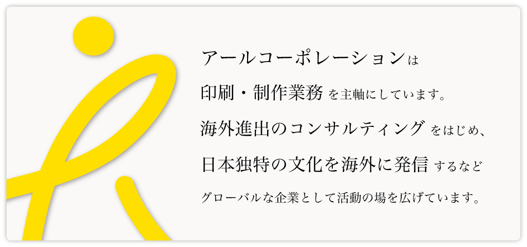 アールコーポレーションは印刷・制作業務を主軸にしています。海外進出のコンサルティングをはじめ、日本独特の文化を海外に発信するなどグローバルな企業として活動の場を広げています。